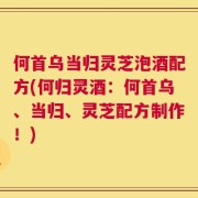 何首乌当归灵芝泡酒配方(何归灵酒：何首乌、当归、灵芝配方制作！)