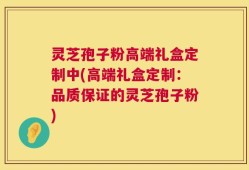 灵芝孢子粉高端礼盒定制中(高端礼盒定制：品质保证的灵芝孢子粉)