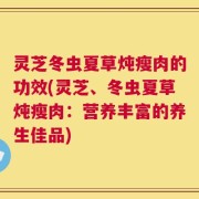 灵芝冬虫夏草炖瘦肉的功效(灵芝、冬虫夏草炖瘦肉：营养丰富的养生佳品)