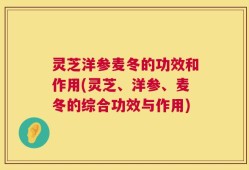 灵芝洋参麦冬的功效和作用(灵芝、洋参、麦冬的综合功效与作用)