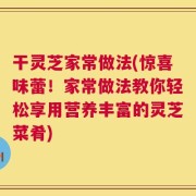 干灵芝家常做法(惊喜味蕾！家常做法教你轻松享用营养丰富的灵芝菜肴)