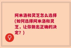 阿米洛和灵芝怎么选择(如何选择阿米洛和灵芝，让你做出正确的决定？)