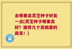 去哪里卖灵芝种子好卖一点(灵芝种子哪里卖好？推荐几个高销量的商家！)