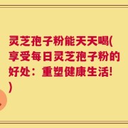 灵芝孢子粉能天天喝(享受每日灵芝孢子粉的好处：重塑健康生活!)
