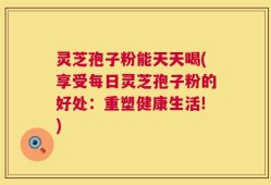 灵芝孢子粉能天天喝(享受每日灵芝孢子粉的好处：重塑健康生活!)