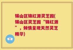 锡山区锦红源灵芝园(锡山区灵芝园“锦红源”，倾情呈现天然灵芝精华)