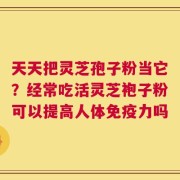 天天把灵芝孢子粉当它？经常吃活灵芝袍子粉可以提高人体免疫力吗