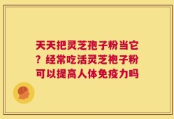 天天把灵芝孢子粉当它？经常吃活灵芝袍子粉可以提高人体免疫力吗