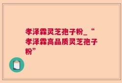 孝泽霖灵芝孢子粉_“孝泽霖高品质灵芝孢子粉”