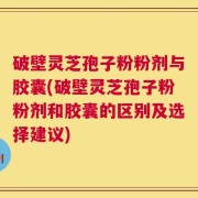 破壁灵芝孢子粉粉剂与胶囊(破壁灵芝孢子粉粉剂和胶囊的区别及选择建议)