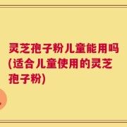 灵芝孢子粉儿童能用吗(适合儿童使用的灵芝孢子粉)