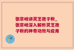 张宗岐讲灵芝孢子粉_张宗岐深入解析灵芝孢子粉的神奇功效与应用