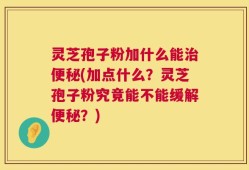 灵芝孢子粉加什么能治便秘(加点什么？灵芝孢子粉究竟能不能缓解便秘？)