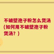 不破壁孢子粉怎么煲汤(如何用不破壁孢子粉煲汤？)