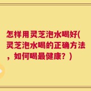 怎样用灵芝泡水喝好(灵芝泡水喝的正确方法，如何喝最健康？)