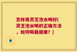 怎样用灵芝泡水喝好(灵芝泡水喝的正确方法，如何喝最健康？)