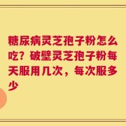 糖尿病灵芝孢子粉怎么吃？破壁灵芝孢子粉每天服用几次，每次服多少