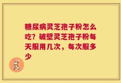 糖尿病灵芝孢子粉怎么吃？破壁灵芝孢子粉每天服用几次，每次服多少