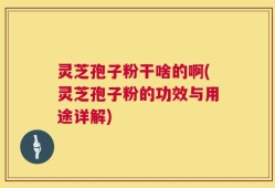 灵芝孢子粉干啥的啊(灵芝孢子粉的功效与用途详解)