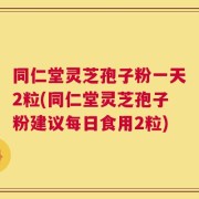 同仁堂灵芝孢子粉一天2粒(同仁堂灵芝孢子粉建议每日食用2粒)