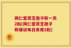 同仁堂灵芝孢子粉一天2粒(同仁堂灵芝孢子粉建议每日食用2粒)