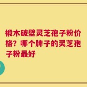 椴木破壁灵芝孢子粉价格？哪个牌子的灵芝孢子粉最好