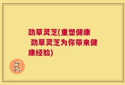 劲草灵芝(重塑健康  劲草灵芝为你带来健康经验)