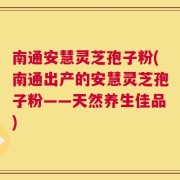 南通安慧灵芝孢子粉(南通出产的安慧灵芝孢子粉——天然养生佳品)