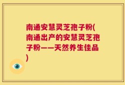 南通安慧灵芝孢子粉(南通出产的安慧灵芝孢子粉——天然养生佳品)