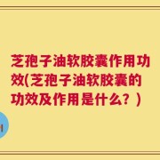 芝孢子油软胶囊作用功效(芝孢子油软胶囊的功效及作用是什么？)
