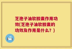 芝孢子油软胶囊作用功效(芝孢子油软胶囊的功效及作用是什么？)