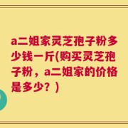 a二姐家灵芝孢子粉多少钱一斤(购买灵芝孢子粉，a二姐家的价格是多少？)