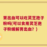 胃出血可以吃灵芝孢子粉吗(可以食用灵芝孢子粉缓解胃出血？)