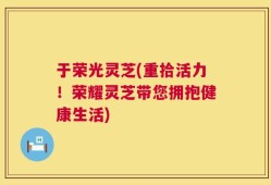 于荣光灵芝(重拾活力！荣耀灵芝带您拥抱健康生活)
