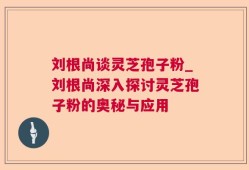 刘根尚谈灵芝孢子粉_刘根尚深入探讨灵芝孢子粉的奥秘与应用