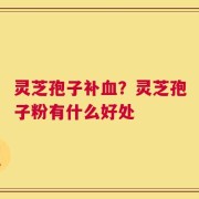 灵芝孢子补血？灵芝孢子粉有什么好处