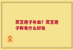 灵芝孢子补血？灵芝孢子粉有什么好处