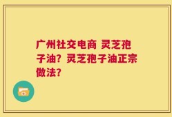 广州社交电商 灵芝孢子油？灵芝孢子油正宗做法？