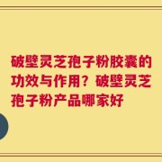 破壁灵芝孢子粉胶囊的功效与作用？破壁灵芝孢子粉产品哪家好