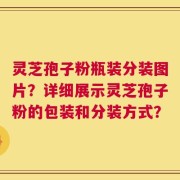 灵芝孢子粉瓶装分装图片？详细展示灵芝孢子粉的包装和分装方式？