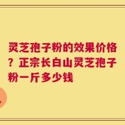 灵芝孢子粉的效果价格？正宗长白山灵芝孢子粉一斤多少钱