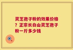 灵芝孢子粉的效果价格？正宗长白山灵芝孢子粉一斤多少钱