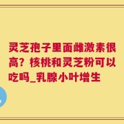 灵芝孢子里面雌激素很高？核桃和灵芝粉可以吃吗_乳腺小叶增生