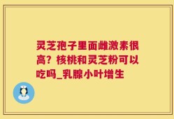 灵芝孢子里面雌激素很高？核桃和灵芝粉可以吃吗_乳腺小叶增生