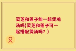 灵芝和莲子能一起煲鸡汤吗(灵芝和莲子可一起搭配煲汤吗？)