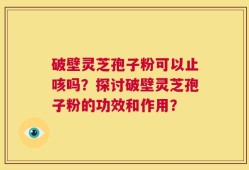 破壁灵芝孢子粉可以止咳吗？探讨破壁灵芝孢子粉的功效和作用？