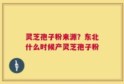 灵芝孢子粉来源？东北什么时候产灵芝孢子粉