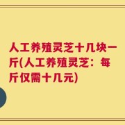 人工养殖灵芝十几块一斤(人工养殖灵芝：每斤仅需十几元)