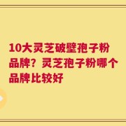 10大灵芝破壁孢子粉品牌？灵芝孢子粉哪个品牌比较好