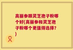 高丽参跟灵芝孢子粉哪个好(高丽参和灵芝孢子粉哪个更值得选择？)